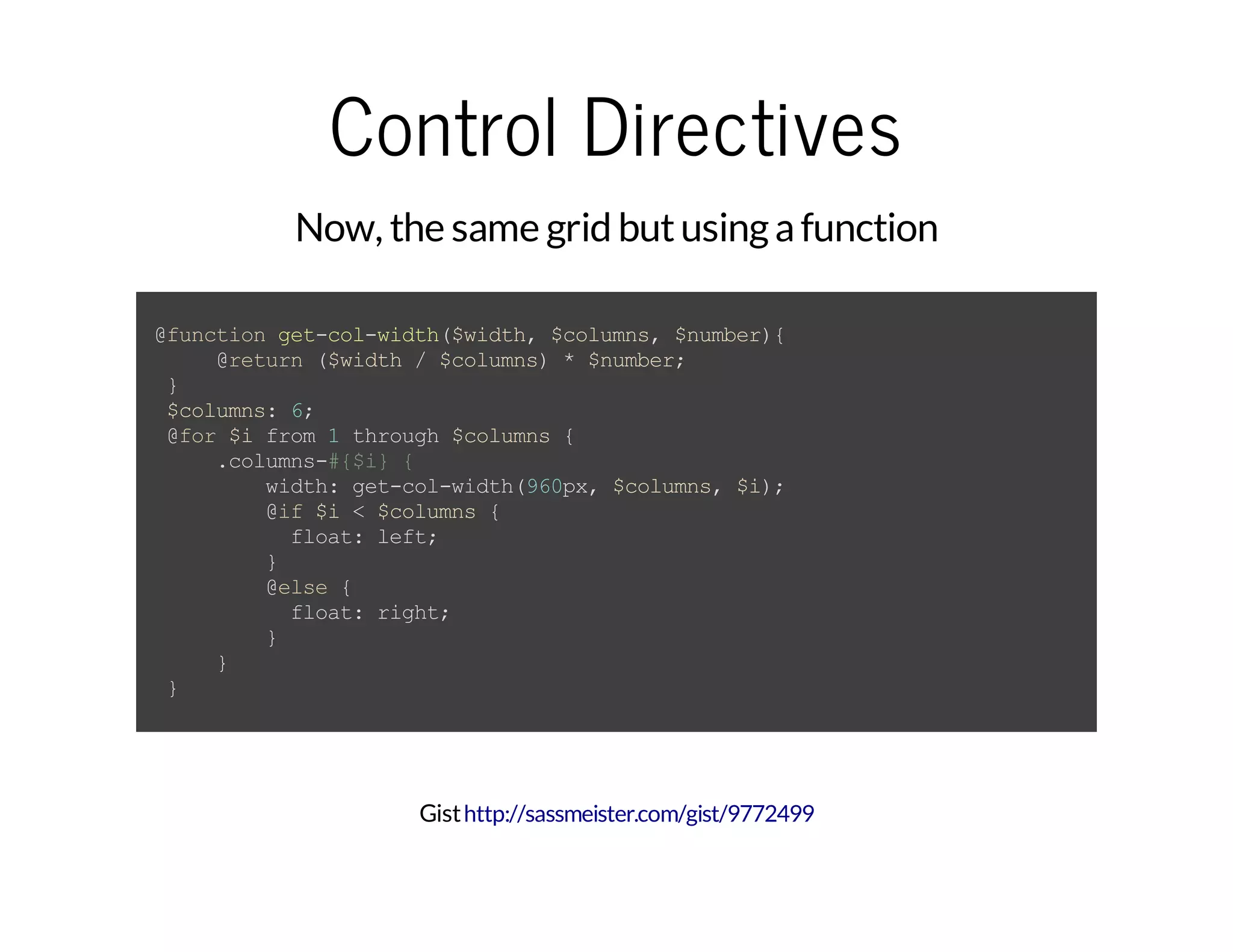 Control Directives Now, the same grid butusingafunction @functionget-col-width($width,$columns,$number){ @return($width/$columns)*$number; } $columns:6; @for$ifrom1through$columns{ .columns-#{$i}{ width:get-col-width(960px,$columns,$i); @if$i<$columns{ float:left; } @else{ float:right; } } } Gisthttp://sassmeister.com/gist/9772499 