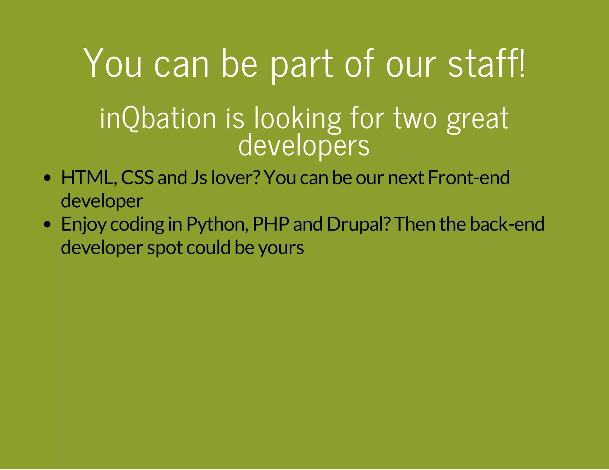 You can be part of our staff! inQbation is looking for two great developers HTML, CSS and Js lover?You can be our nextFront-end developer Enjoycodingin Python, PHP and Drupal?Then the back-end developer spotcould be yours 