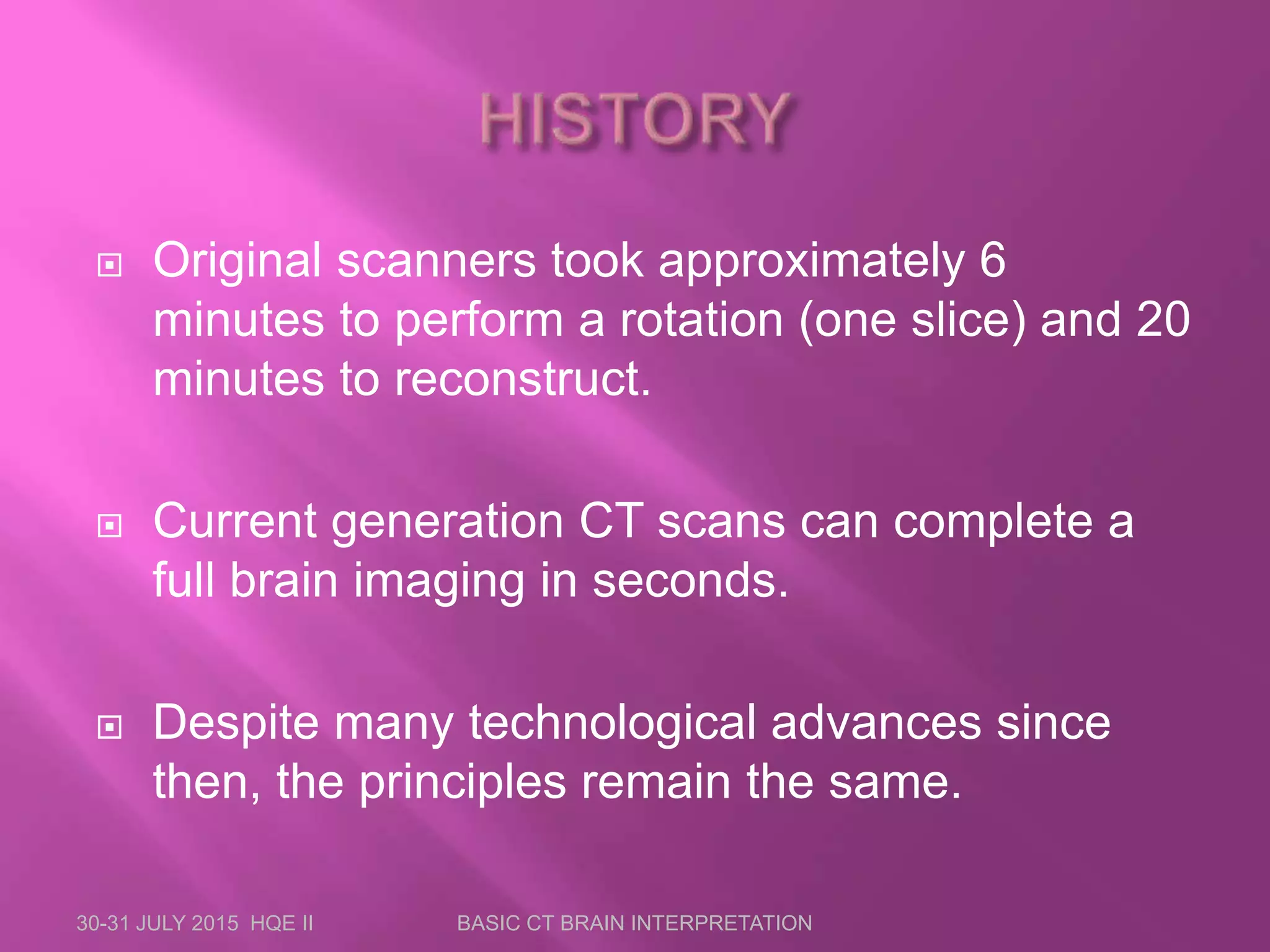  Original scanners took approximately 6
minutes to perform a rotation (one slice) and 20
minutes to reconstruct.
 Current generation CT scans can complete a
full brain imaging in seconds.
 Despite many technological advances since
then, the principles remain the same.
30-31 JULY 2015 HQE II BASIC CT BRAIN INTERPRETATION
 