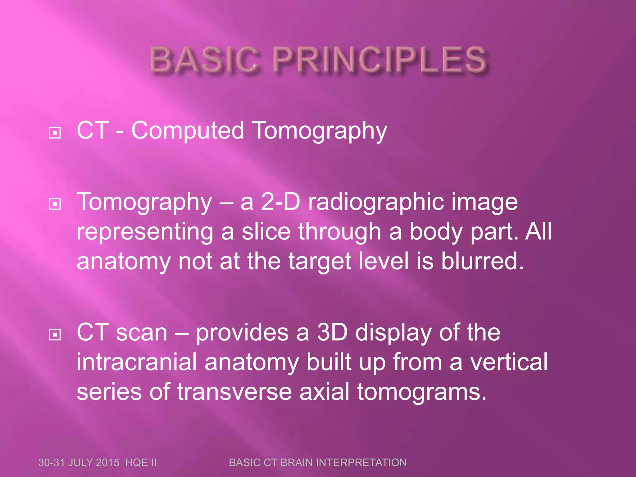 30-31 JULY 2015 HQE II BASIC CT BRAIN INTERPRETATION
 CT - Computed Tomography
 Tomography – a 2-D radiographic image
representing a slice through a body part. All
anatomy not at the target level is blurred.
 CT scan – provides a 3D display of the
intracranial anatomy built up from a vertical
series of transverse axial tomograms.
 