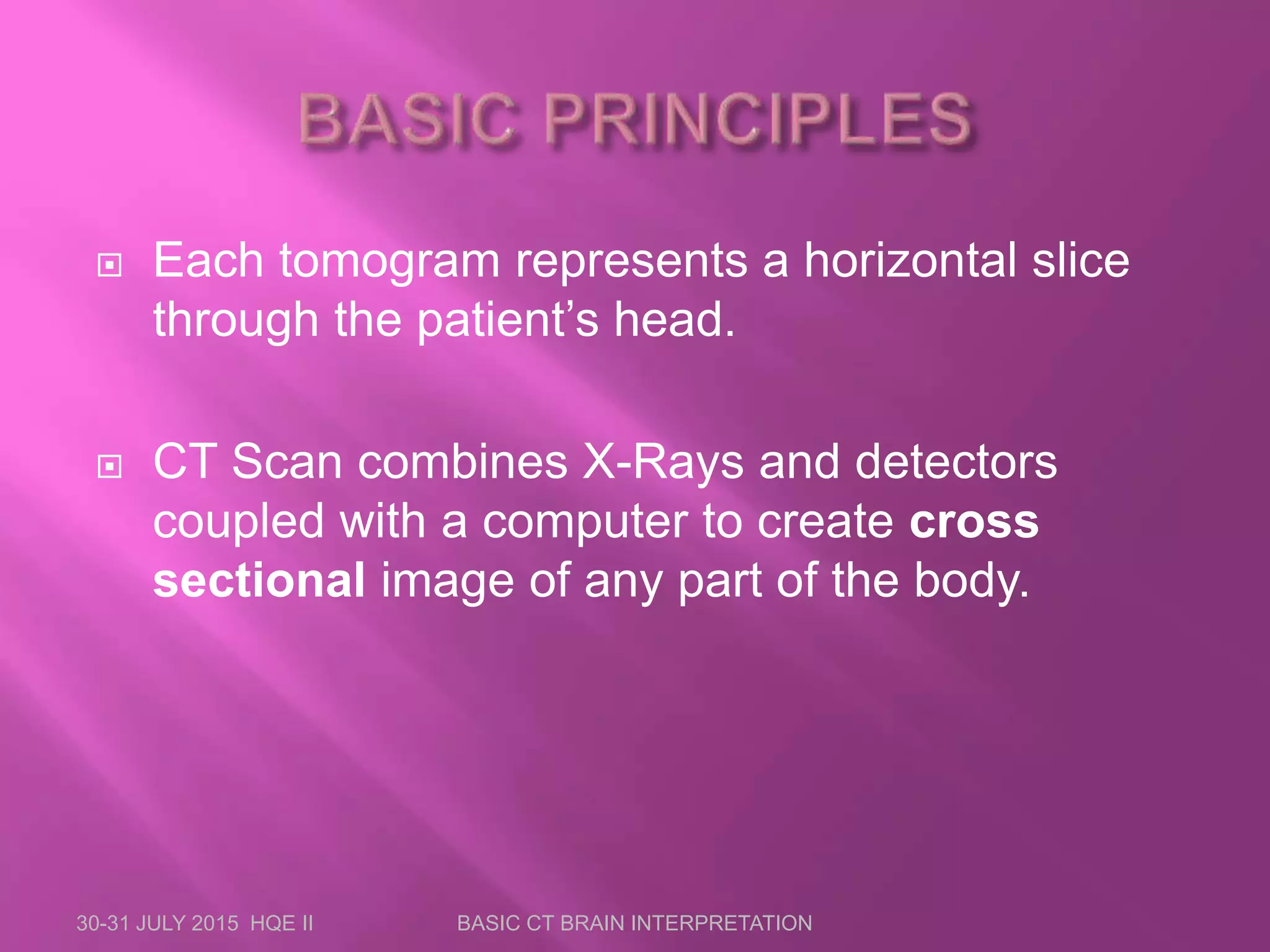  Each tomogram represents a horizontal slice
through the patient’s head.
 CT Scan combines X-Rays and detectors
coupled with a computer to create cross
sectional image of any part of the body.
30-31 JULY 2015 HQE II BASIC CT BRAIN INTERPRETATION
 