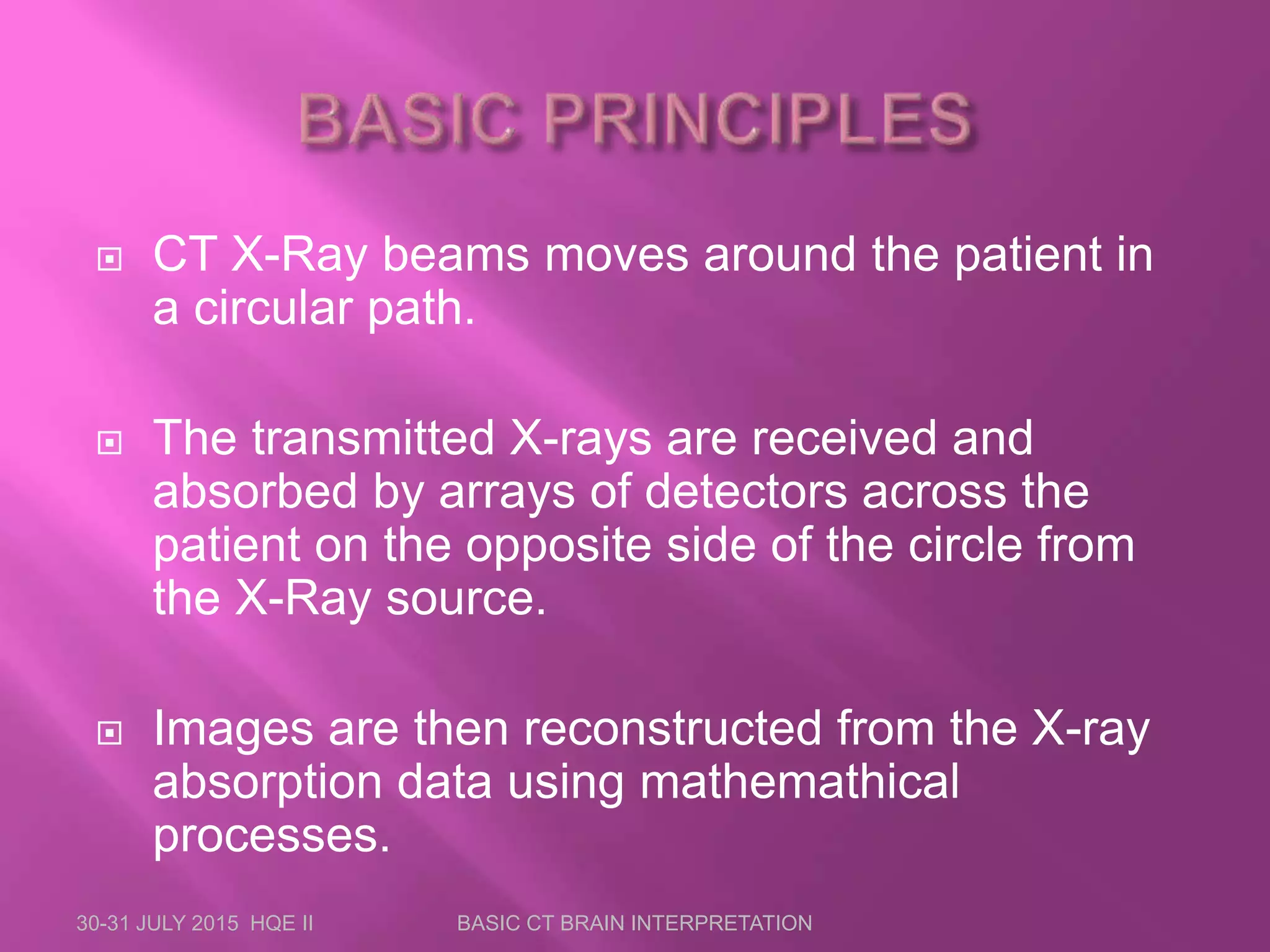  CT X-Ray beams moves around the patient in
a circular path.
 The transmitted X-rays are received and
absorbed by arrays of detectors across the
patient on the opposite side of the circle from
the X-Ray source.
 Images are then reconstructed from the X-ray
absorption data using mathemathical
processes.
30-31 JULY 2015 HQE II BASIC CT BRAIN INTERPRETATION
 