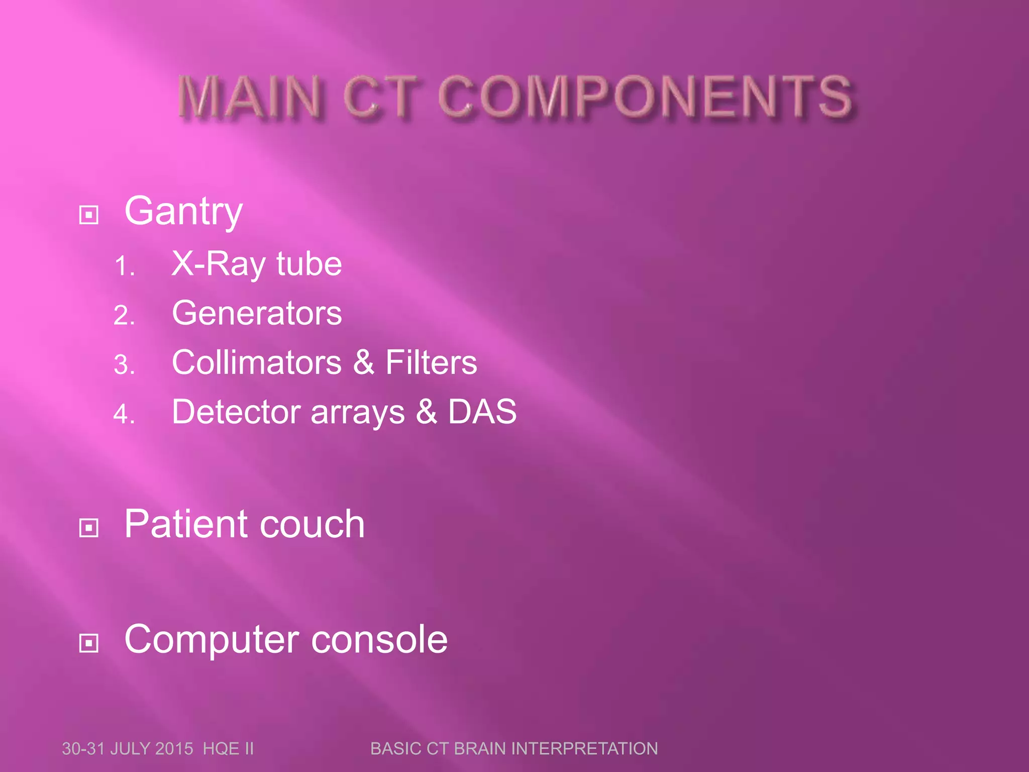 Gantry
1. X-Ray tube
2. Generators
3. Collimators &amp; Filters
4. Detector arrays &amp; DAS
 Patient couch
 Computer console
30-31 JULY 2015 HQE II BASIC CT BRAIN INTERPRETATION
 