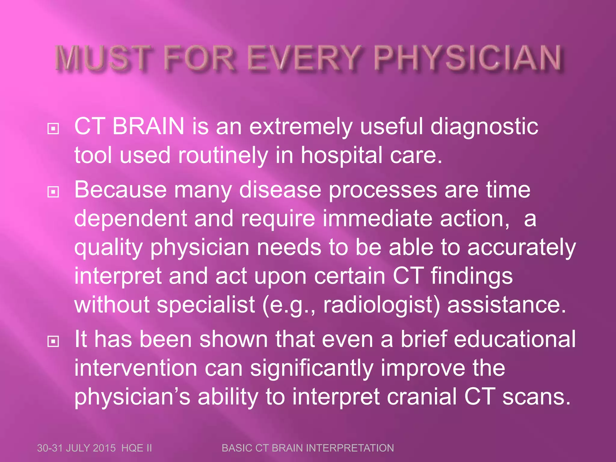  CT BRAIN is an extremely useful diagnostic
tool used routinely in hospital care.
 Because many disease processes are time
dependent and require immediate action, a
quality physician needs to be able to accurately
interpret and act upon certain CT findings
without specialist (e.g., radiologist) assistance.
 It has been shown that even a brief educational
intervention can significantly improve the
physician’s ability to interpret cranial CT scans.
30-31 JULY 2015 HQE II BASIC CT BRAIN INTERPRETATION
 