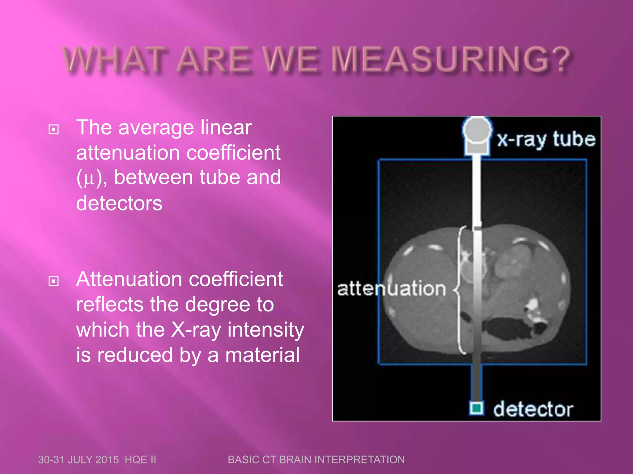  The average linear
attenuation coefficient
(µ), between tube and
detectors
 Attenuation coefficient
reflects the degree to
which the X-ray intensity
is reduced by a material
30-31 JULY 2015 HQE II BASIC CT BRAIN INTERPRETATION
 