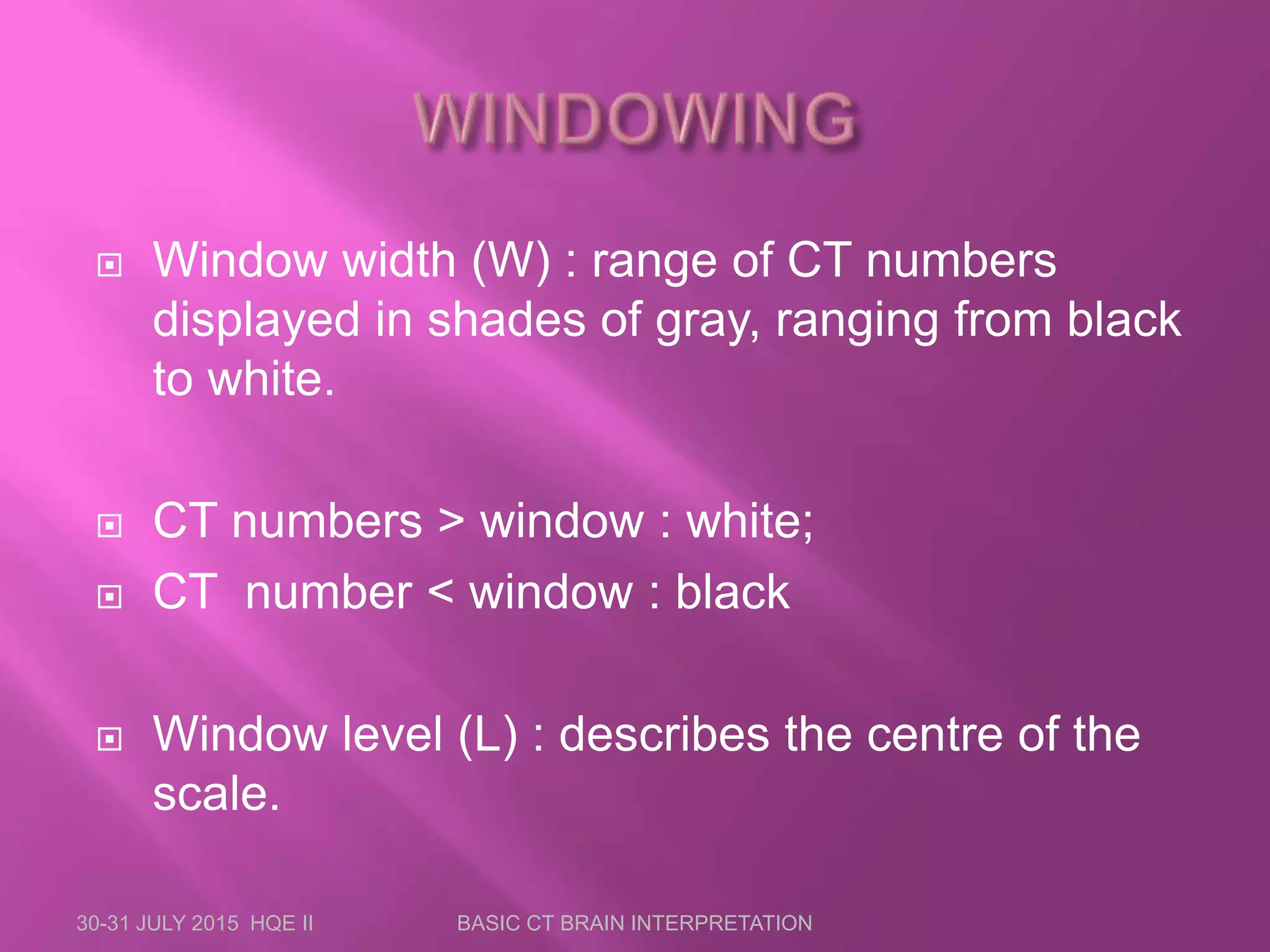  Window width (W) : range of CT numbers
displayed in shades of gray, ranging from black
to white.
 CT numbers &gt; window : white;
 CT number &lt; window : black
 Window level (L) : describes the centre of the
scale.
30-31 JULY 2015 HQE II BASIC CT BRAIN INTERPRETATION
 