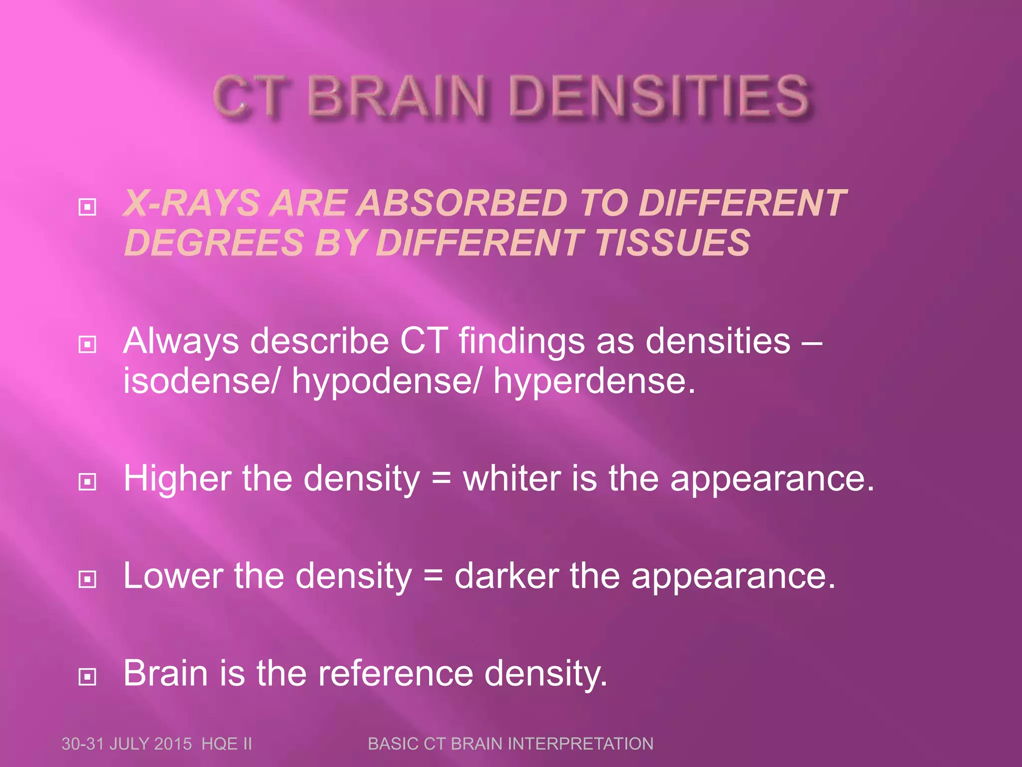  X-RAYS ARE ABSORBED TO DIFFERENT
DEGREES BY DIFFERENT TISSUES
 Always describe CT findings as densities –
isodense/ hypodense/ hyperdense.
 Higher the density = whiter is the appearance.
 Lower the density = darker the appearance.
 Brain is the reference density.
30-31 JULY 2015 HQE II BASIC CT BRAIN INTERPRETATION
 