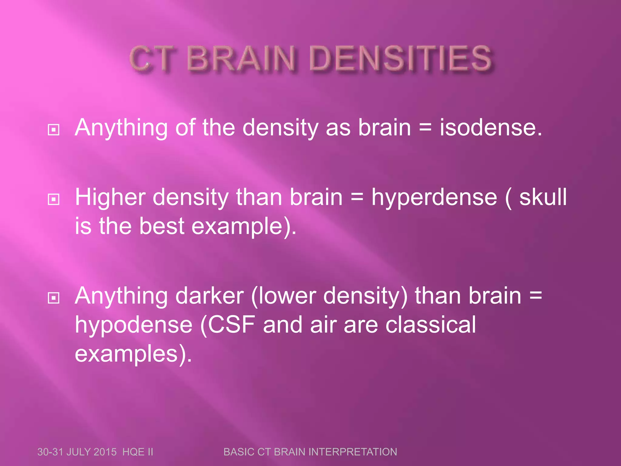 Anything of the density as brain = isodense.
 Higher density than brain = hyperdense ( skull
is the best example).
 Anything darker (lower density) than brain =
hypodense (CSF and air are classical
examples).
30-31 JULY 2015 HQE II BASIC CT BRAIN INTERPRETATION
 