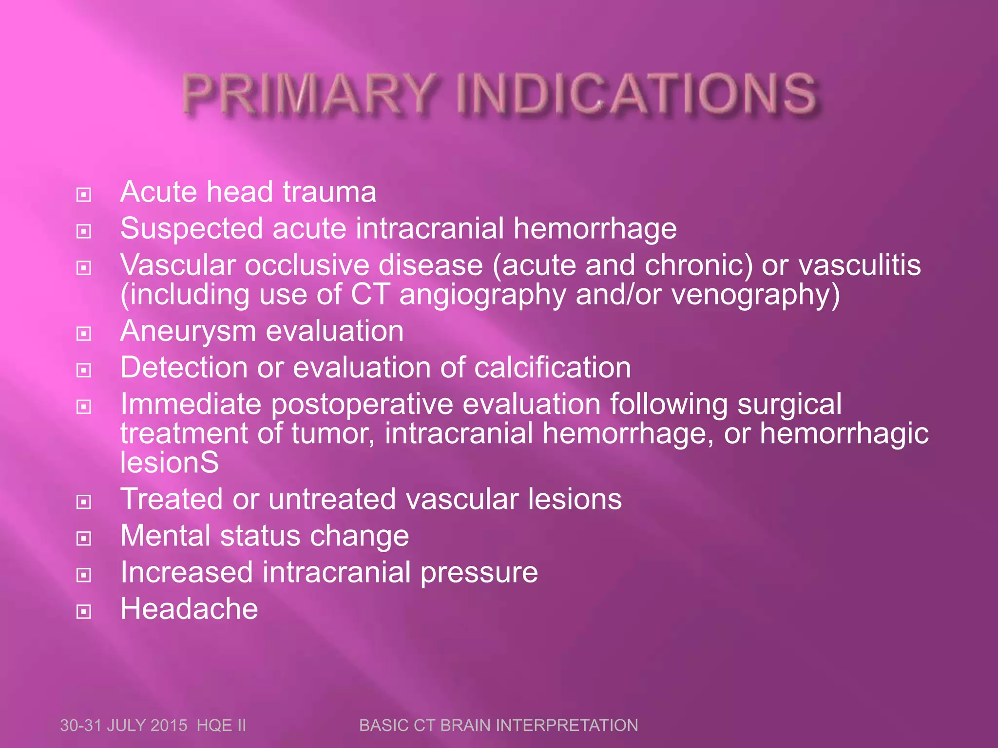  Acute head trauma
 Suspected acute intracranial hemorrhage
 Vascular occlusive disease (acute and chronic) or vasculitis
(including use of CT angiography and/or venography)
 Aneurysm evaluation
 Detection or evaluation of calcification
 Immediate postoperative evaluation following surgical
treatment of tumor, intracranial hemorrhage, or hemorrhagic
lesionS
 Treated or untreated vascular lesions
 Mental status change
 Increased intracranial pressure
 Headache
30-31 JULY 2015 HQE II BASIC CT BRAIN INTERPRETATION
 