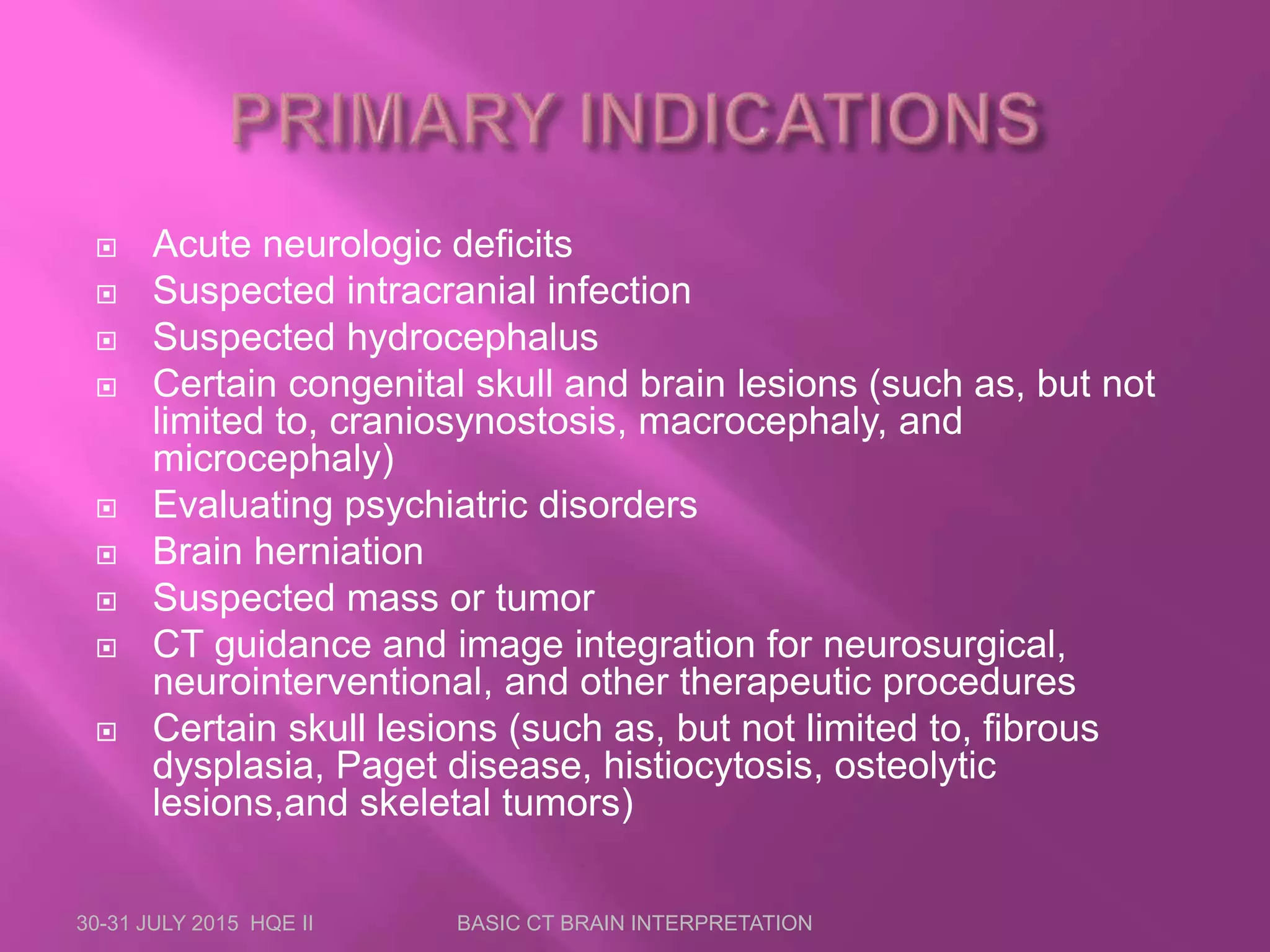  Acute neurologic deficits
 Suspected intracranial infection
 Suspected hydrocephalus
 Certain congenital skull and brain lesions (such as, but not
limited to, craniosynostosis, macrocephaly, and
microcephaly)
 Evaluating psychiatric disorders
 Brain herniation
 Suspected mass or tumor
 CT guidance and image integration for neurosurgical,
neurointerventional, and other therapeutic procedures
 Certain skull lesions (such as, but not limited to, fibrous
dysplasia, Paget disease, histiocytosis, osteolytic
lesions,and skeletal tumors)
30-31 JULY 2015 HQE II BASIC CT BRAIN INTERPRETATION
 