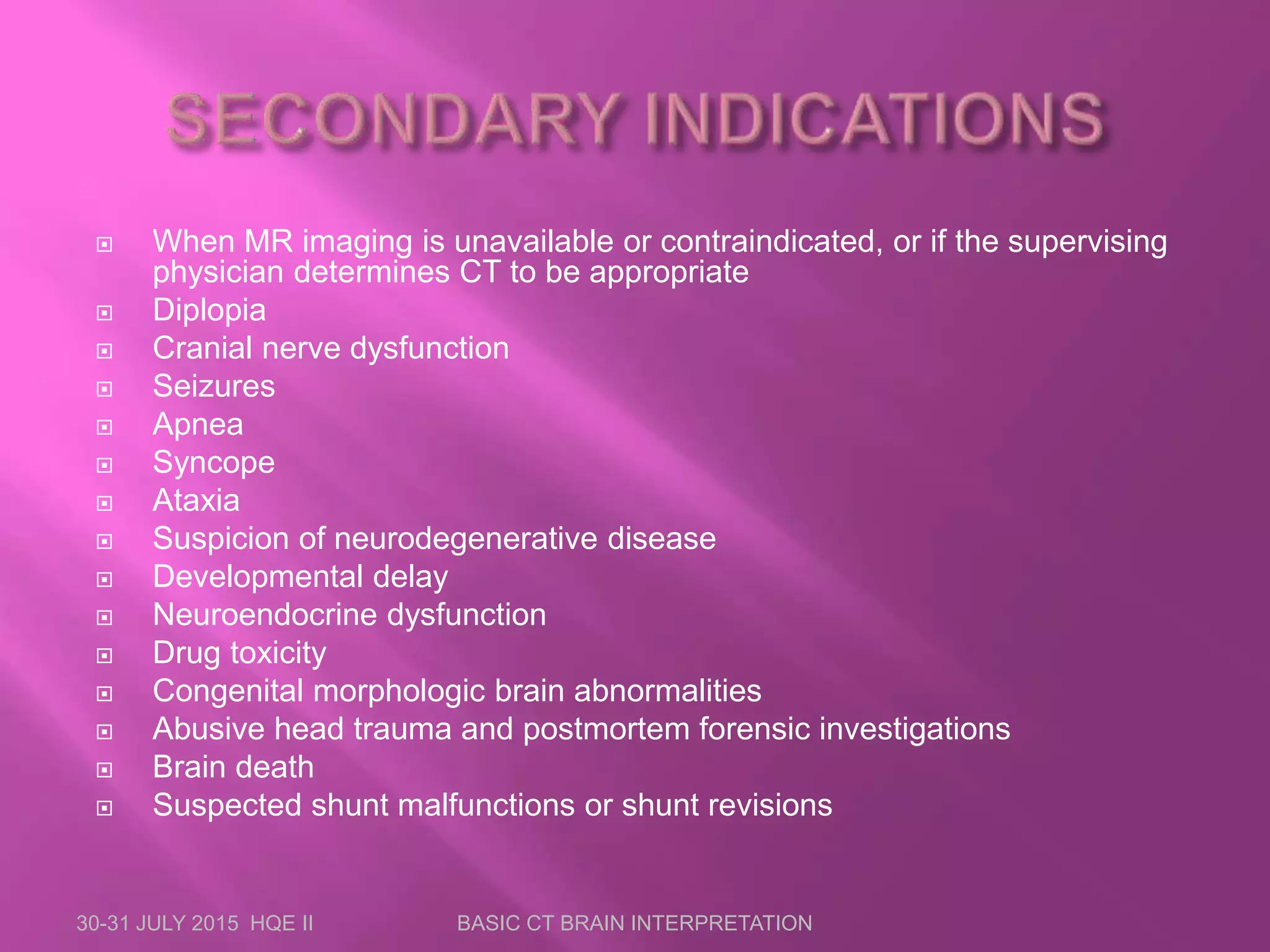  When MR imaging is unavailable or contraindicated, or if the supervising
physician determines CT to be appropriate
 Diplopia
 Cranial nerve dysfunction
 Seizures
 Apnea
 Syncope
 Ataxia
 Suspicion of neurodegenerative disease
 Developmental delay
 Neuroendocrine dysfunction
 Drug toxicity
 Congenital morphologic brain abnormalities
 Abusive head trauma and postmortem forensic investigations
 Brain death
 Suspected shunt malfunctions or shunt revisions
30-31 JULY 2015 HQE II BASIC CT BRAIN INTERPRETATION
 