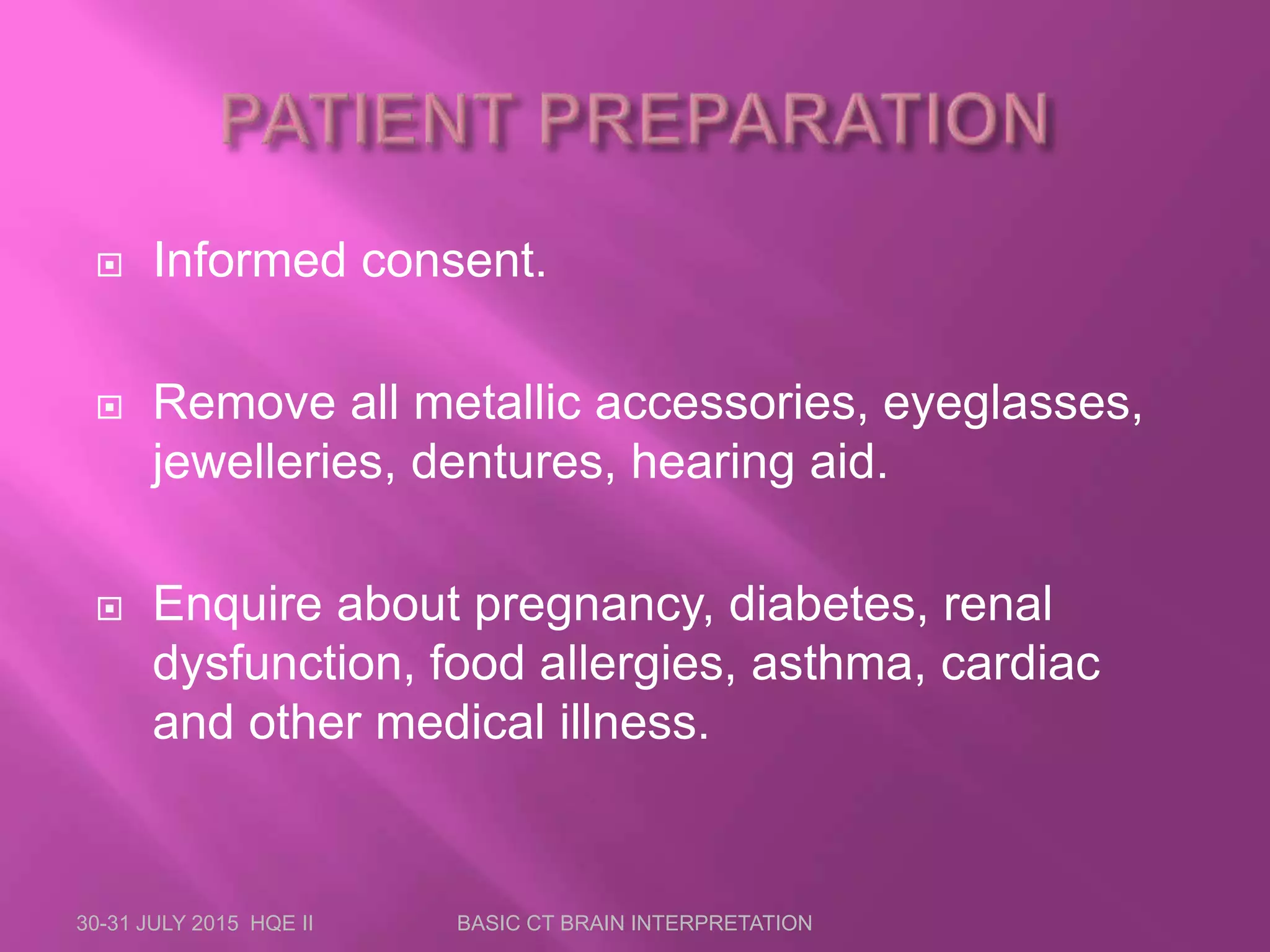  Informed consent.
 Remove all metallic accessories, eyeglasses,
jewelleries, dentures, hearing aid.
 Enquire about pregnancy, diabetes, renal
dysfunction, food allergies, asthma, cardiac
and other medical illness.
30-31 JULY 2015 HQE II BASIC CT BRAIN INTERPRETATION
 