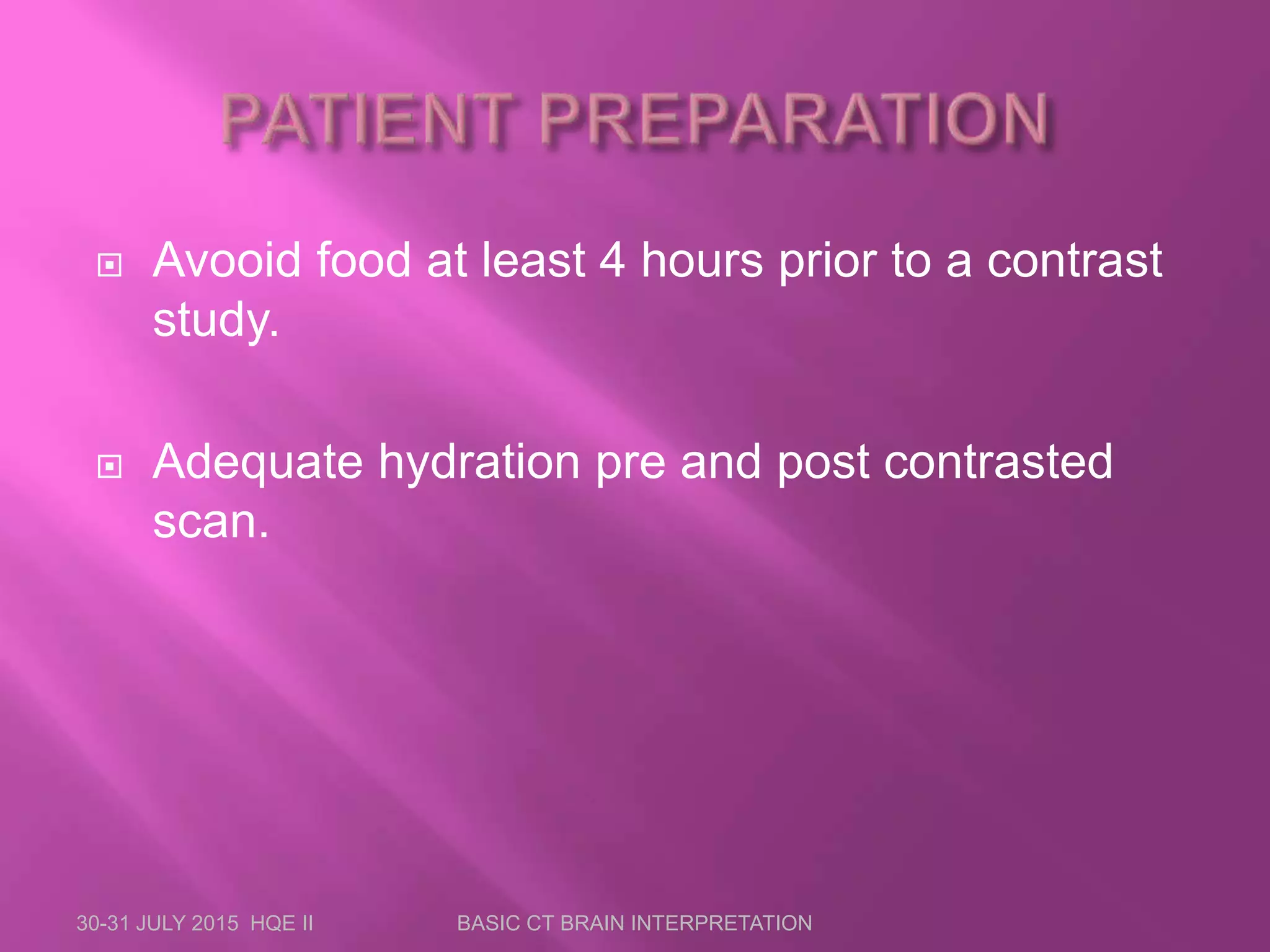  Avooid food at least 4 hours prior to a contrast
study.
 Adequate hydration pre and post contrasted
scan.
30-31 JULY 2015 HQE II BASIC CT BRAIN INTERPRETATION
 