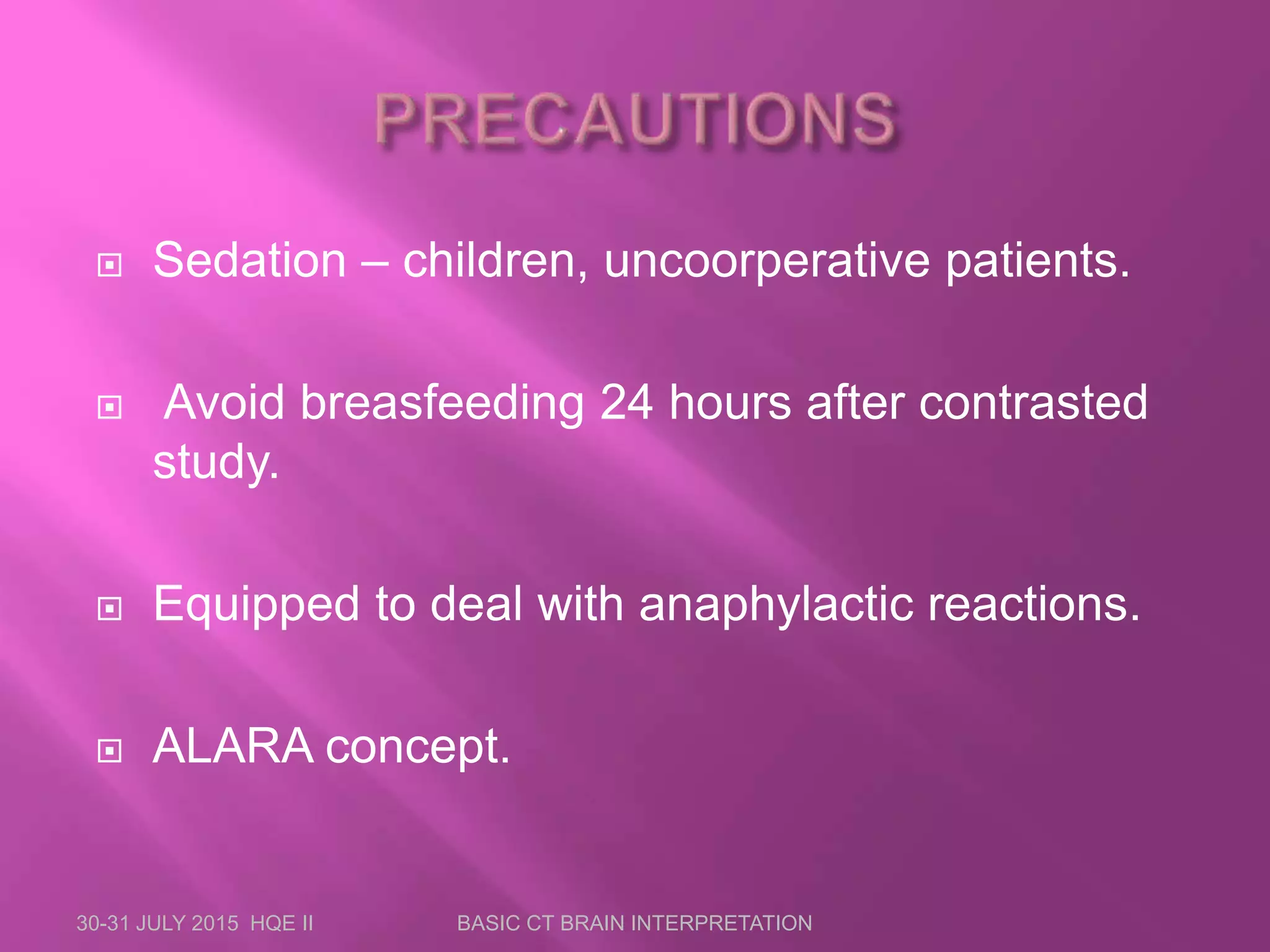  Sedation – children, uncoorperative patients.
 Avoid breasfeeding 24 hours after contrasted
study.
 Equipped to deal with anaphylactic reactions.
 ALARA concept.
30-31 JULY 2015 HQE II BASIC CT BRAIN INTERPRETATION
 