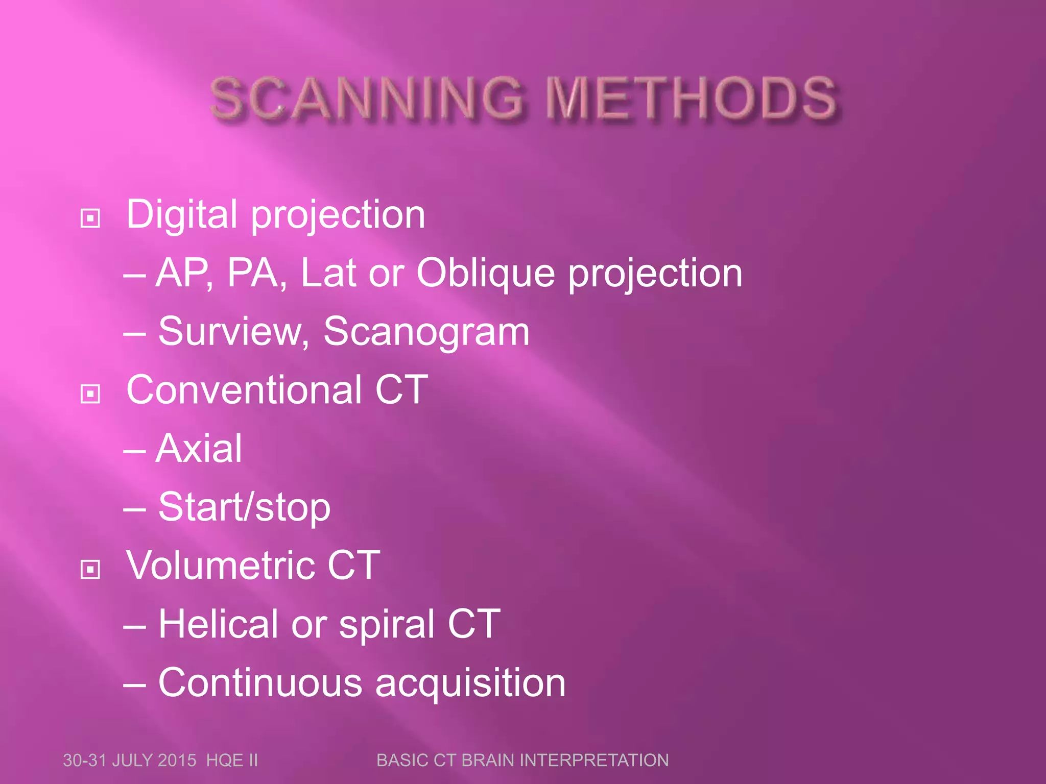  Digital projection
– AP, PA, Lat or Oblique projection
– Surview, Scanogram
 Conventional CT
– Axial
– Start/stop
 Volumetric CT
– Helical or spiral CT
– Continuous acquisition
30-31 JULY 2015 HQE II BASIC CT BRAIN INTERPRETATION
 