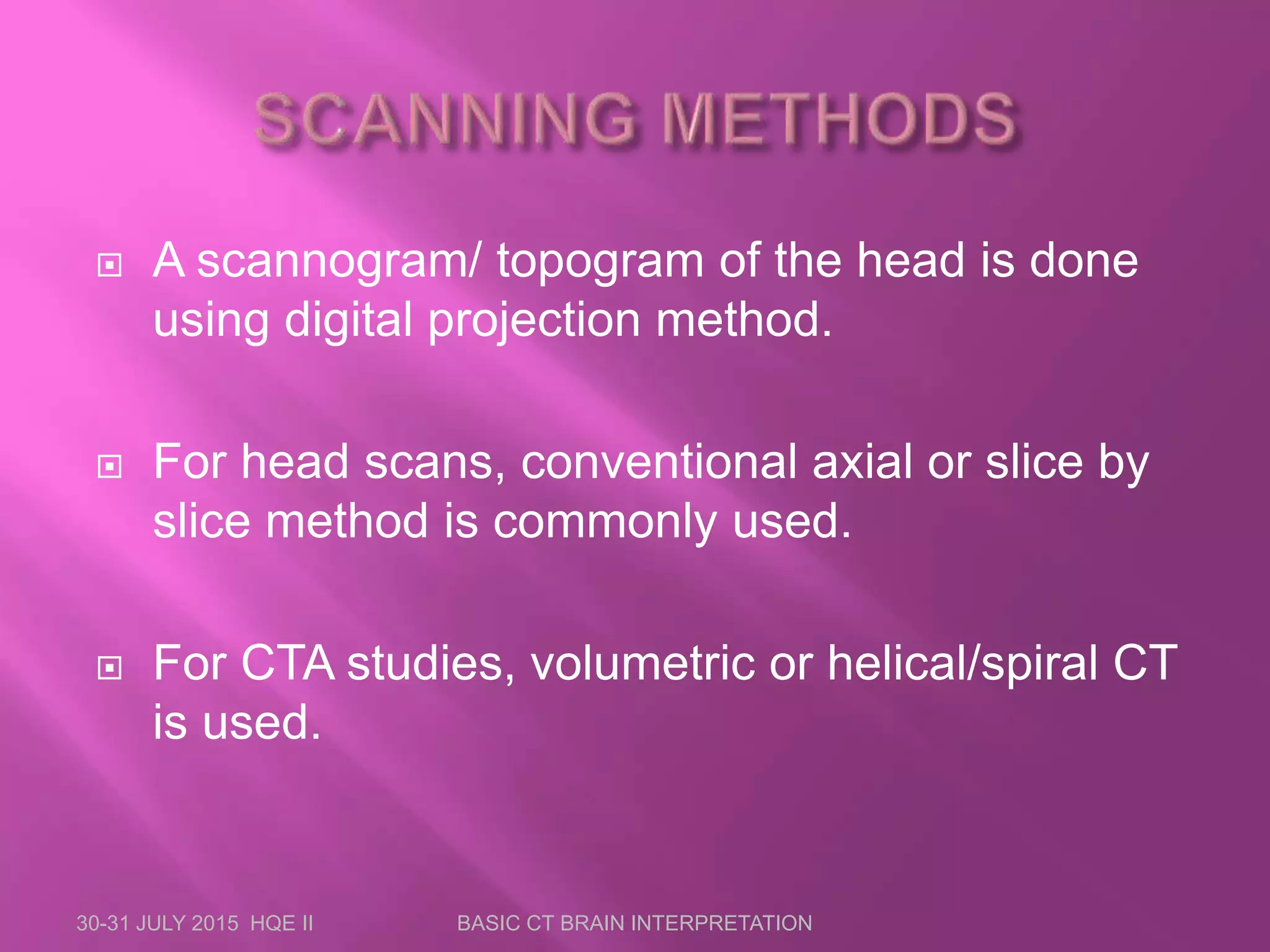  A scannogram/ topogram of the head is done
using digital projection method.
 For head scans, conventional axial or slice by
slice method is commonly used.
 For CTA studies, volumetric or helical/spiral CT
is used.
30-31 JULY 2015 HQE II BASIC CT BRAIN INTERPRETATION
 