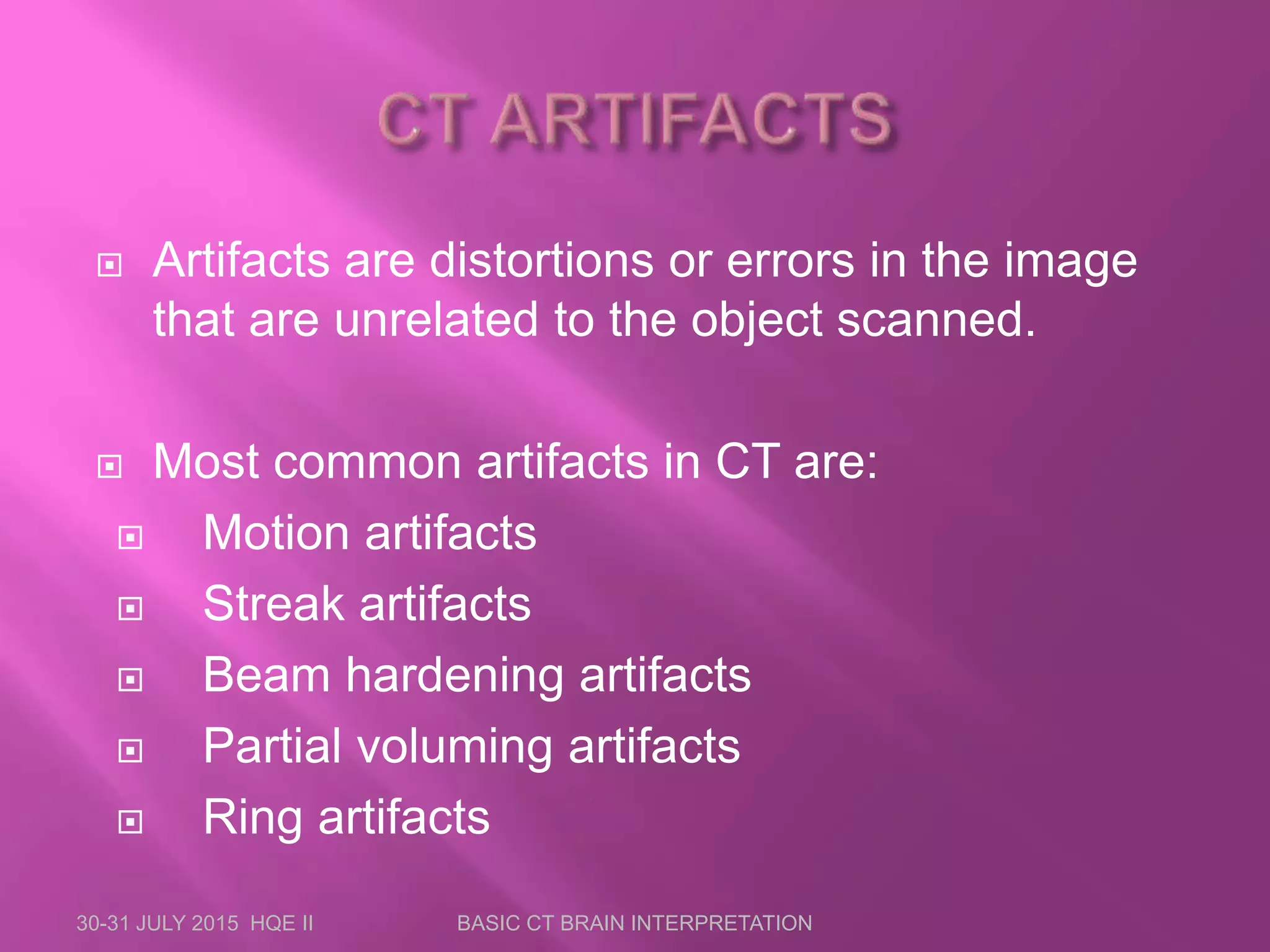  Artifacts are distortions or errors in the image
that are unrelated to the object scanned.
 Most common artifacts in CT are:
 Motion artifacts
 Streak artifacts
 Beam hardening artifacts
 Partial voluming artifacts
 Ring artifacts
30-31 JULY 2015 HQE II BASIC CT BRAIN INTERPRETATION
 