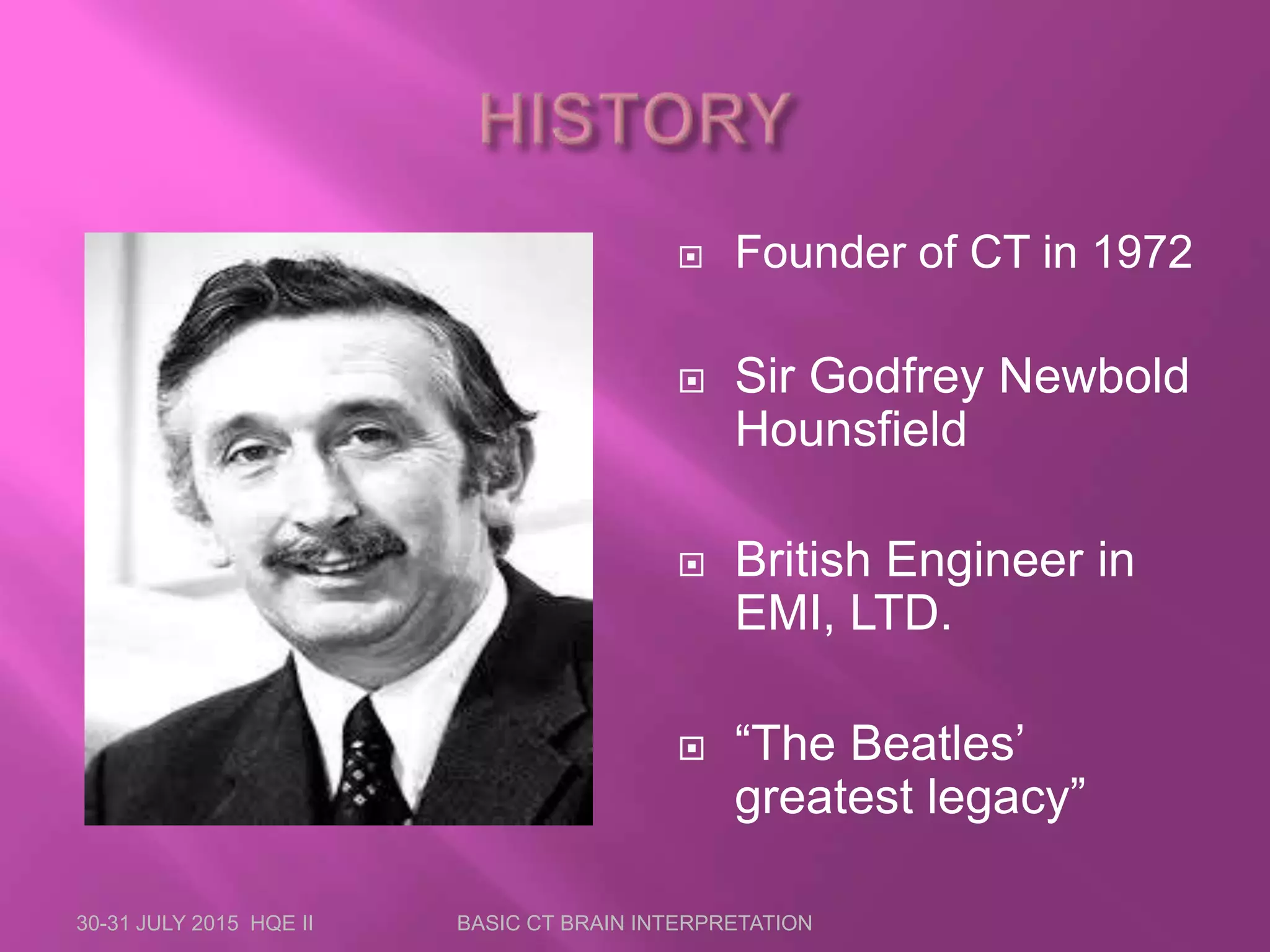  Founder of CT in 1972
 Sir Godfrey Newbold
Hounsfield
 British Engineer in
EMI, LTD.
 “The Beatles’
greatest legacy”
30-31 JULY 2015 HQE II BASIC CT BRAIN INTERPRETATION
 