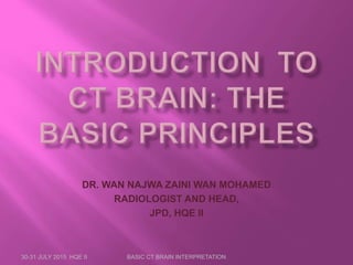 DR. WAN NAJWA ZAINI WAN MOHAMED
RADIOLOGIST AND HEAD,
JPD, HQE II
30-31 JULY 2015 HQE II BASIC CT BRAIN INTERPRETATION
 