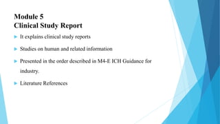 Module 5
Clinical Study Report
 It explains clinical study reports
 Studies on human and related information
 Presented in the order described in M4-E ICH Guidance for
industry.
 Literature References
 