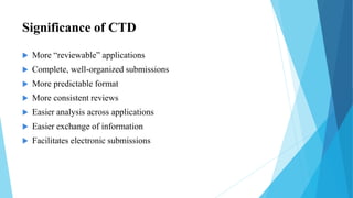 Significance of CTD
 More “reviewable” applications
 Complete, well-organized submissions
 More predictable format
 More consistent reviews
 Easier analysis across applications
 Easier exchange of information
 Facilitates electronic submissions
 