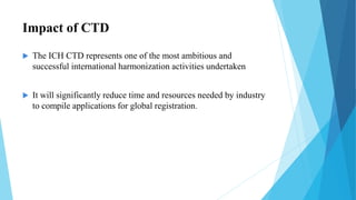 Impact of CTD
 The ICH CTD represents one of the most ambitious and
successful international harmonization activities undertaken
 It will significantly reduce time and resources needed by industry
to compile applications for global registration.
 