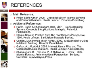 REFERENCES
 Main Reference:
 Rosly, Saiful Azhar. 2005. Critical Issues on Islamic Banking
and Financial Markets. Kuala Lumpur: Dinamas Publishing.
 Additional References:
 Haron, Sudin & Shanmugam, Bala. 2001. Islamic Banking
System: Concepts & Applications. Malaysia: Pelanduk
Publications.
 Islamic Banking Practice from The Practitioner’s Perspective.
1994. Kuala Lumpur: Bank Islam Malaysia Berhad.
 Usmani, Muhammad Imran Ashraf. 2002. Meezanbank’s Guide
to Islamic Banking. Karachi: Darul Ishaat.
 Gafoor. A.L.M, Abdul. 2005. Interest, Usury, Riba and The
Operational Costs of a Bank. Kuala Lumpur: A.S.Noordeen
 Shanmugam, B., Perumal.V., & Ridzwa.A.H. (Eds.). 2004.
Islamic Banking: An International Perspective. Serdang:
Universiti Putra Malaysia Press.
10
 