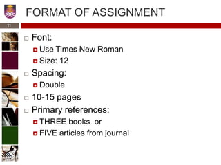 11
FORMAT OF ASSIGNMENT
 Font:
 Use Times New Roman
 Size: 12
 Spacing:
 Double
 10-15 pages
 Primary references:
 THREE books or
 FIVE articles from journal
 