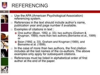 12
REFERENCING
 Use the APA (American Psychological Association)
referencing system.
 References in the text should include author’s name,
publication year and page number if available.
 Examples of citations in text :
 One author (Bean, 1992, p. 33); two authors (Graham &
Krugman, 1989); more than two authors (Bernanke et al., 1999)
or
 Bean (1992, p. 33), Graham and Krugman (1989), and
Bernanke et al. (1999).
 In the case of more than two authors, the first citation
includes all the last names of the co-authors. The above
examples only apply for subsequent citations.
 References must be listed in alphabetical order of first
author at the end of the paper.
 