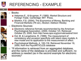 14
REFERENCING - EXAMPLE
 Books:
 Helpman E., & Krugman, P. (1985). Market Structure and
Foreign Trade. Cambridge: MIT Press.
 Mishkin, F.S. (2004). The Economics of Money, Banking and
Financial Markets (7th ed.). Boston: Addison Wesley
 Electronic Sources:
 Electronic reference formats recommended by the American
Psychological Association. (2000, October 12). Retrieved
October 23, 2000, from http://www.apa.org/journals/webref.html
 Eid, M. & Langeheine, R. (1999). The measurement of
consistency and occasion specificity with latent class models: A
new model and its application to the measurement of affect.
 Psychological Methods, 4, 100-116. Retrieved November 19,
2000, from the PsycARTICLES database
 *If information is retrieved from an aggregated database,
and the name of the database is provided and sufficient, no
address is needed (as in the second example for electronic
sources)*
 