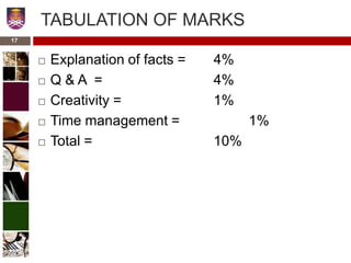 17
TABULATION OF MARKS
 Explanation of facts = 4%
 Q & A = 4%
 Creativity = 1%
 Time management = 1%
 Total = 10%
 