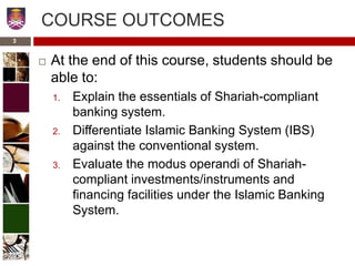 COURSE OUTCOMES
 At the end of this course, students should be
able to:
1. Explain the essentials of Shariah-compliant
banking system.
2. Differentiate Islamic Banking System (IBS)
against the conventional system.
3. Evaluate the modus operandi of Shariah-
compliant investments/instruments and
financing facilities under the Islamic Banking
System.
3
 