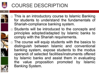 COURSE DESCRIPTION
 This is an introductory course to Islamic Banking
for students to understand the fundamentals of
Shariah-compliance banking system.
 Students will be introduced to the concepts and
principles adopted/adapted by Islamic banks to
comply with the Shariah requirements.
 The course will equip students with the basics to
distinguish between Islamic and conventional
banking system, expose students to the modus
operandi of selected facilities/instruments offered
by Islamic banks and assist them in evaluating
the value proposition promoted by Islamic
Banking System.
4
 
