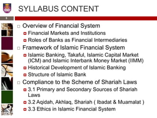 SYLLABUS CONTENT
 Overview of Financial System
 Financial Markets and Institutions
 Roles of Banks as Financial Intermediaries
 Framework of Islamic Financial System
 Islamic Banking, Takaful, Islamic Capital Market
(ICM) and Islamic Interbank Money Market (IIMM)
 Historical Development of Islamic Banking
 Structure of Islamic Bank
 Compliance to the Scheme of Shariah Laws
 3.1 Primary and Secondary Sources of Shariah
Laws
 3.2 Aqidah, Akhlaq, Shariah ( Ibadat & Muamalat )
 3.3 Ethics in Islamic Financial System
5
 