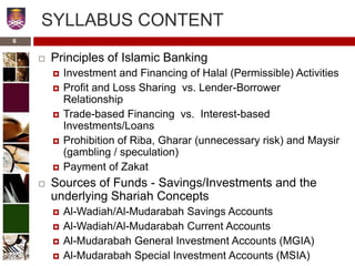 SYLLABUS CONTENT
 Principles of Islamic Banking
 Investment and Financing of Halal (Permissible) Activities
 Profit and Loss Sharing vs. Lender-Borrower
Relationship
 Trade-based Financing vs. Interest-based
Investments/Loans
 Prohibition of Riba, Gharar (unnecessary risk) and Maysir
(gambling / speculation)
 Payment of Zakat
 Sources of Funds - Savings/Investments and the
underlying Shariah Concepts
 Al-Wadiah/Al-Mudarabah Savings Accounts
 Al-Wadiah/Al-Mudarabah Current Accounts
 Al-Mudarabah General Investment Accounts (MGIA)
 Al-Mudarabah Special Investment Accounts (MSIA)
6
 