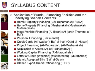 SYLLABUS CONTENT
 Application of Funds - Financing Facilities and the
underlying Shariah Concepts
 Home/Property Financing (Bai’ Bithaman Ajil / BBA)
 Home/Property Financing (Musharakah)(Musharakah
Mutanaqisah)
 Motor Vehicle Financing (Al-Ijarah) (Al-Ijarah Thumma al-
Bai’)
 Personal Financing (Bai’ al-Inah)
 Credit Cards (Al-Wadiah)( Bai’ al-Inah)(Qard al- Hasan)
 Project Financing (Al-Mudarabah) (Al-Musharakah)
 Acquisition of Assets (Al-Bai’ Bithaman Ajil)
 Working Capital Financing (Al-Murabahah )
 Letter of Credit (Wakalah) (Musharakah) (Murabahah)
 Islamic Accepted Bills (Bai` al-Dayn)
 Islamic Export Credit Refinancing (IECR)
7
 