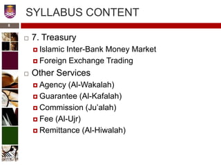SYLLABUS CONTENT
 7. Treasury
 Islamic Inter-Bank Money Market
 Foreign Exchange Trading
 Other Services
 Agency (Al-Wakalah)
 Guarantee (Al-Kafalah)
 Commission (Ju’alah)
 Fee (Al-Ujr)
 Remittance (Al-Hiwalah)
8
 
