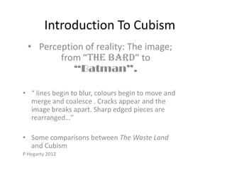 Introduction To Cubism
  • Perception of reality: The image;
         from “The Bard” to
            “Batman”.

• “ lines begin to blur, colours begin to move and
  merge and coalesce . Cracks appear and the
  image breaks apart. Sharp edged pieces are
  rearranged…”

• Some comparisons between The Waste Land
  and Cubism
P Hegarty 2012
 