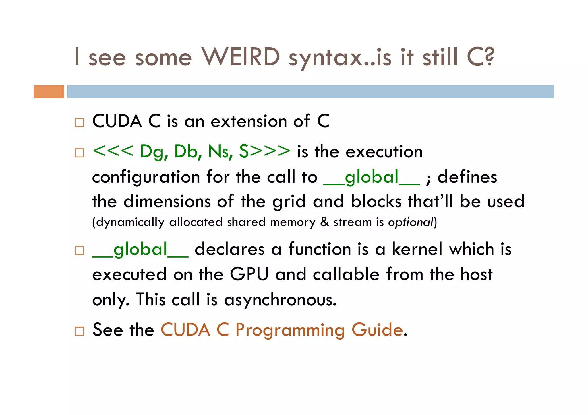 I see some WEIRD syntax..is it still C?

  CUDA C is an extension of C
  <<< Dg, Db, Ns, S>>> is the execution

   configuration for the call to __global__ ; defines
   the dimensions of the grid and blocks that’ll be used
     (dynamically allocated shared memory & stream is optional)
  __global__ declares a function is a kernel which is
   executed on the GPU and callable from the host
   only. This call is asynchronous.
  See the CUDA C Programming Guide.
 
