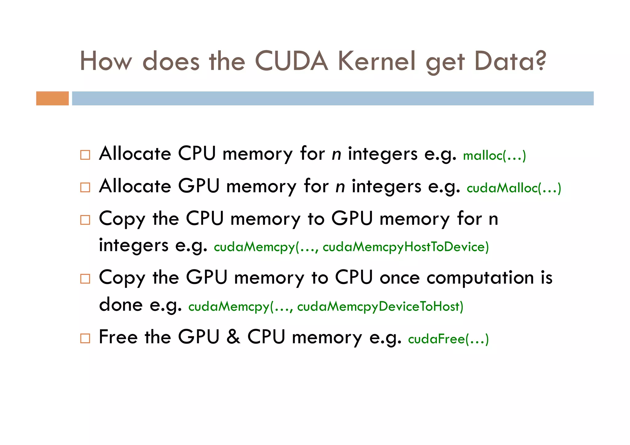 How does the CUDA Kernel get Data?

  Allocate CPU memory for n integers e.g. malloc(…)
  Allocate GPU memory for n integers e.g. cudaMalloc(…)

  Copy the CPU memory to GPU memory for n
   integers e.g. cudaMemcpy(…, cudaMemcpyHostToDevice)
  Copy the GPU memory to CPU once computation is

   done e.g. cudaMemcpy(…, cudaMemcpyDeviceToHost)
  Free the GPU & CPU memory e.g. cudaFree(…)
 