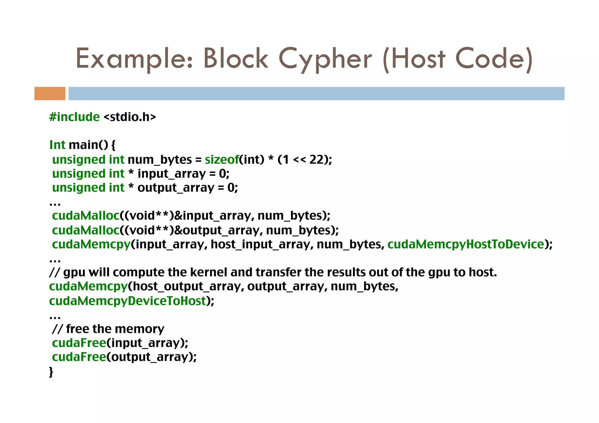 Example: Block Cypher (Host Code)
#include <stdio.h>	

Int main() {	
 unsigned int num_bytes = sizeof(int) * (1 << 22); 	
 unsigned int * input_array = 0;	
 unsigned int * output_array = 0;	
…	
 cudaMalloc((void**)&input_array, num_bytes);	
 cudaMalloc((void**)&output_array, num_bytes);	
 cudaMemcpy(input_array, host_input_array, num_bytes, cudaMemcpyHostToDevice);	
…	
// gpu will compute the kernel and transfer the results out of the gpu to host.	
cudaMemcpy(host_output_array, output_array, num_bytes,
cudaMemcpyDeviceToHost);	
…	
 // free the memory	
 cudaFree(input_array);	
 cudaFree(output_array);	
}	
 