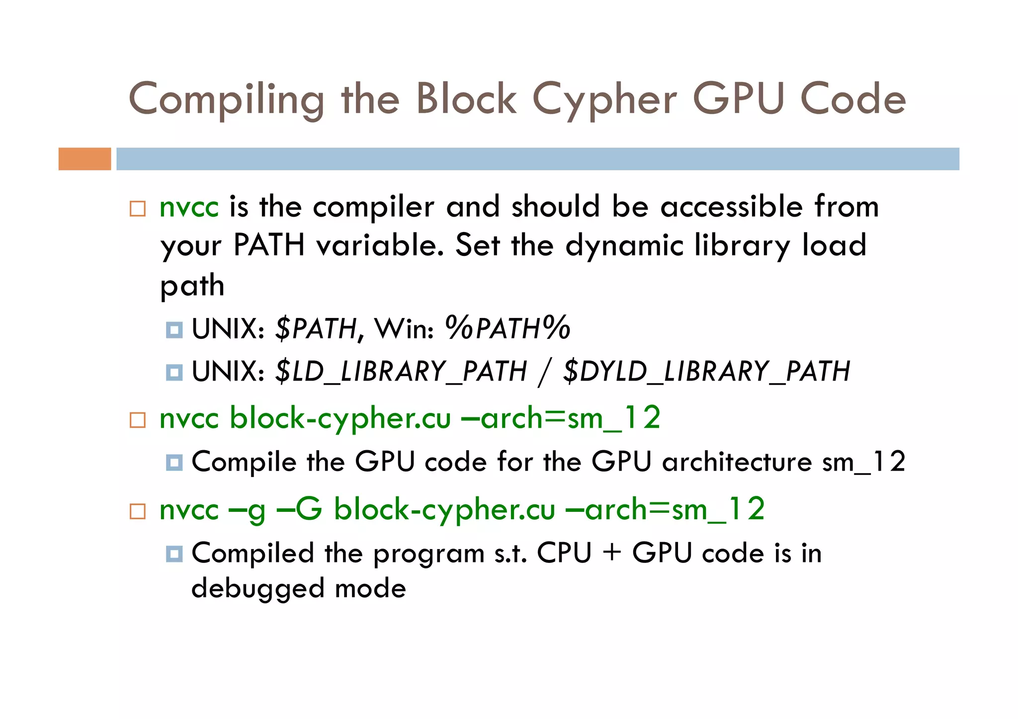 Compiling the Block Cypher GPU Code

    nvcc is the compiler and should be accessible from
     your PATH variable. Set the dynamic library load
     path
       UNIX: $PATH, Win: %PATH%
       UNIX: $LD_LIBRARY_PATH / $DYLD_LIBRARY_PATH

    nvcc block-cypher.cu –arch=sm_12
       Compile   the GPU code for the GPU architecture sm_12
    nvcc –g –G block-cypher.cu –arch=sm_12
       Compiled
               the program s.t. CPU + GPU code is in
       debugged mode
 
