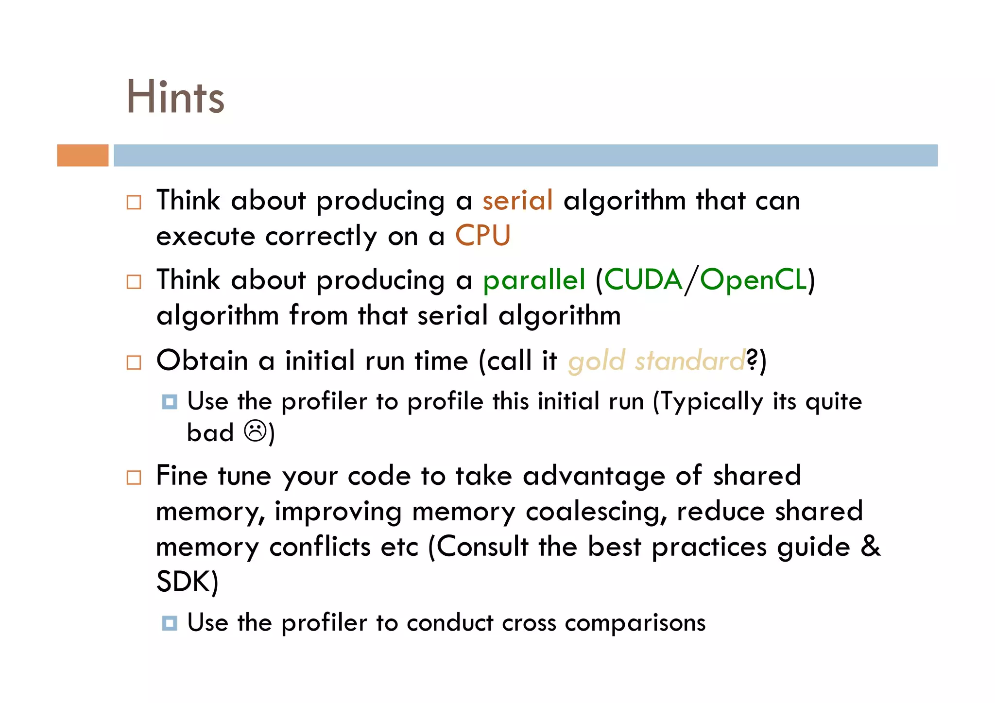 Hints
    Think about producing a serial algorithm that can
     execute correctly on a CPU
    Think about producing a parallel (CUDA/OpenCL)
     algorithm from that serial algorithm
    Obtain a initial run time (call it gold standard?)
       Use
          the profiler to profile this initial run (Typically its quite
       bad )
    Fine tune your code to take advantage of shared
     memory, improving memory coalescing, reduce shared
     memory conflicts etc (Consult the best practices guide &
     SDK)
       Use   the profiler to conduct cross comparisons
 