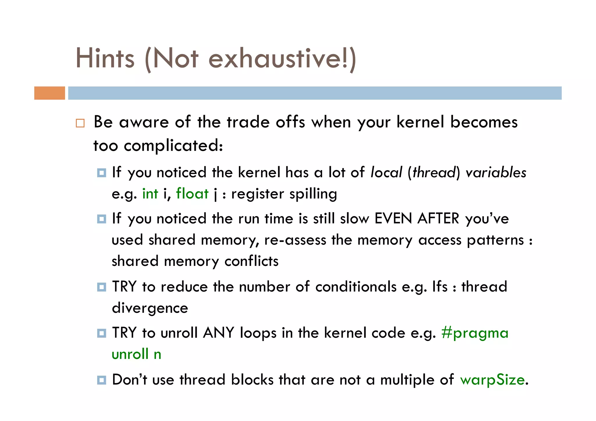 Hints (Not exhaustive!)
    Be aware of the trade offs when your kernel becomes
     too complicated:
       If you noticed the kernel has a lot of local (thread) variables
        e.g. int i, float j : register spilling
       If you noticed the run time is still slow EVEN AFTER you’ve
        used shared memory, re-assess the memory access patterns :
        shared memory conflicts
       TRY to reduce the number of conditionals e.g. Ifs : thread
        divergence
       TRY to unroll ANY loops in the kernel code e.g. #pragma
        unroll n
       Don’t use thread blocks that are not a multiple of warpSize.
 