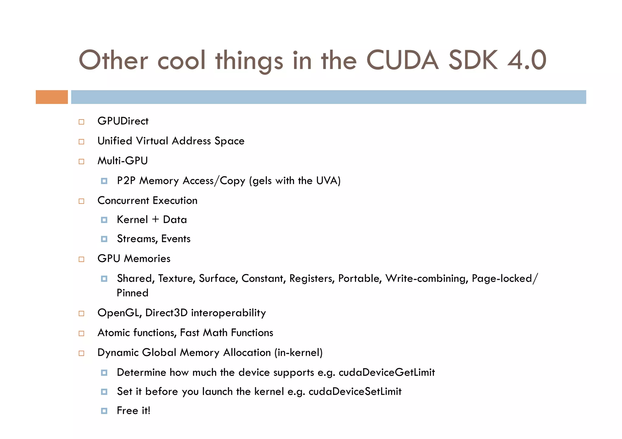 Other cool things in the CUDA SDK 4.0
    GPUDirect
    Unified Virtual Address Space
    Multi-GPU
         P2P Memory Access/Copy (gels with the UVA)
    Concurrent Execution
         Kernel + Data
         Streams, Events
    GPU Memories
         Shared, Texture, Surface, Constant, Registers, Portable, Write-combining, Page-locked/
          Pinned
    OpenGL, Direct3D interoperability
    Atomic functions, Fast Math Functions
    Dynamic Global Memory Allocation (in-kernel)
         Determine how much the device supports e.g. cudaDeviceGetLimit
         Set it before you launch the kernel e.g. cudaDeviceSetLimit
         Free it!
 