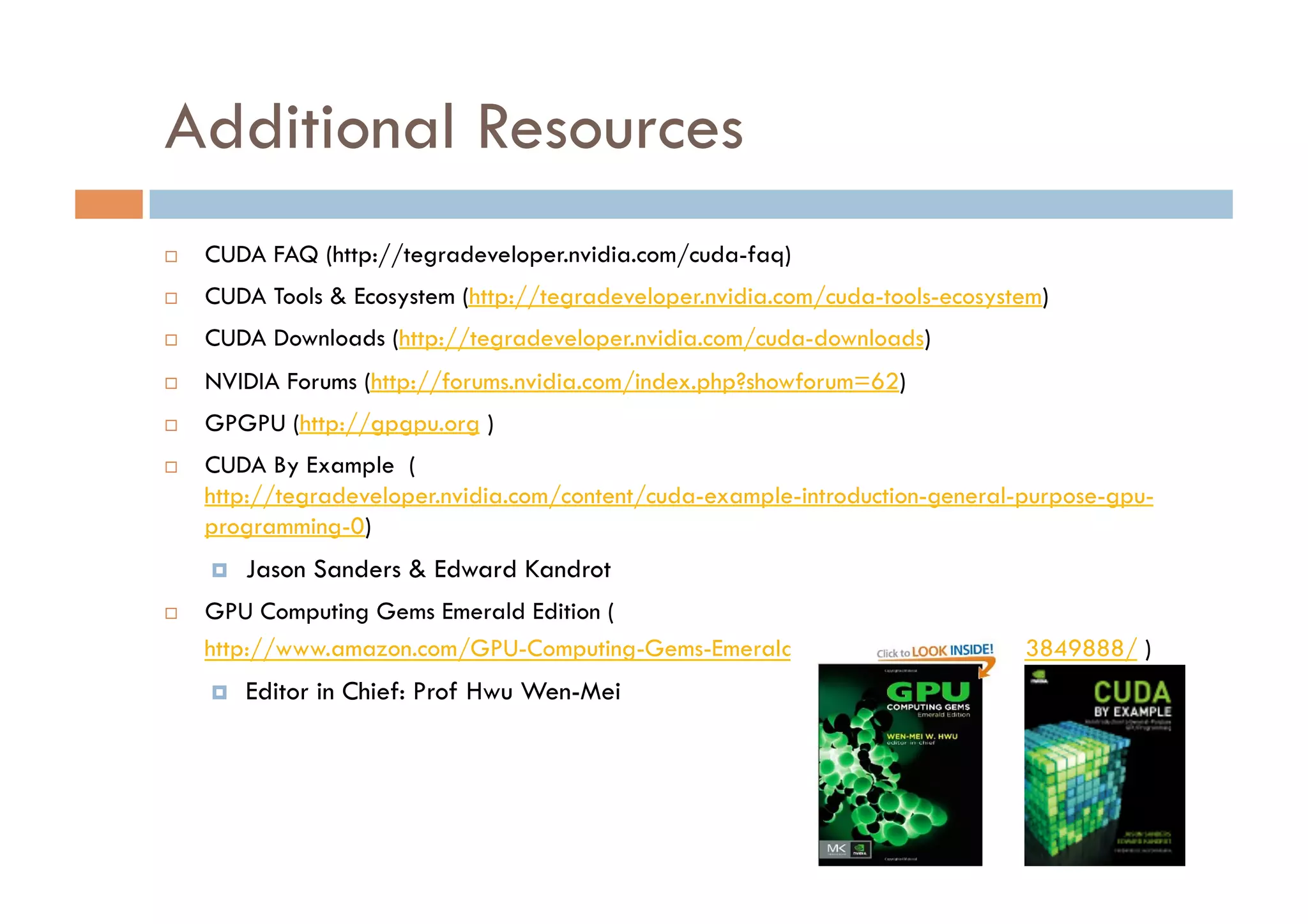 Additional Resources
    CUDA FAQ (http://tegradeveloper.nvidia.com/cuda-faq)
    CUDA Tools & Ecosystem (http://tegradeveloper.nvidia.com/cuda-tools-ecosystem)
    CUDA Downloads (http://tegradeveloper.nvidia.com/cuda-downloads)
    NVIDIA Forums (http://forums.nvidia.com/index.php?showforum=62)
    GPGPU (http://gpgpu.org )
    CUDA By Example (
     http://tegradeveloper.nvidia.com/content/cuda-example-introduction-general-purpose-gpu-
     programming-0)
         Jason Sanders & Edward Kandrot
    GPU Computing Gems Emerald Edition (
     http://www.amazon.com/GPU-Computing-Gems-Emerald-Applications/dp/0123849888/ )
         Editor in Chief: Prof Hwu Wen-Mei
 