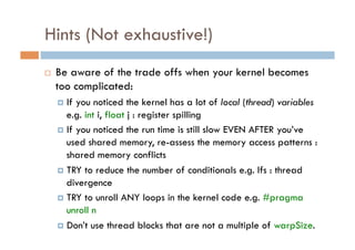 Hints (Not exhaustive!)
    Be aware of the trade offs when your kernel becomes
     too complicated:
       If you noticed the kernel has a lot of local (thread) variables
        e.g. int i, float j : register spilling
       If you noticed the run time is still slow EVEN AFTER you’ve
        used shared memory, re-assess the memory access patterns :
        shared memory conflicts
       TRY to reduce the number of conditionals e.g. Ifs : thread
        divergence
       TRY to unroll ANY loops in the kernel code e.g. #pragma
        unroll n
       Don’t use thread blocks that are not a multiple of warpSize.
 
