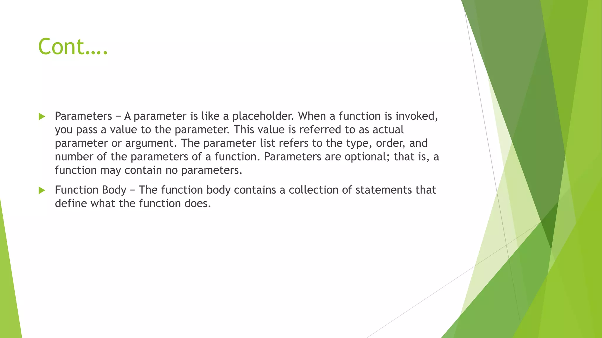 Cont….
 Parameters − A parameter is like a placeholder. When a function is invoked,
you pass a value to the parameter. This value is referred to as actual
parameter or argument. The parameter list refers to the type, order, and
number of the parameters of a function. Parameters are optional; that is, a
function may contain no parameters.
 Function Body − The function body contains a collection of statements that
define what the function does.
 