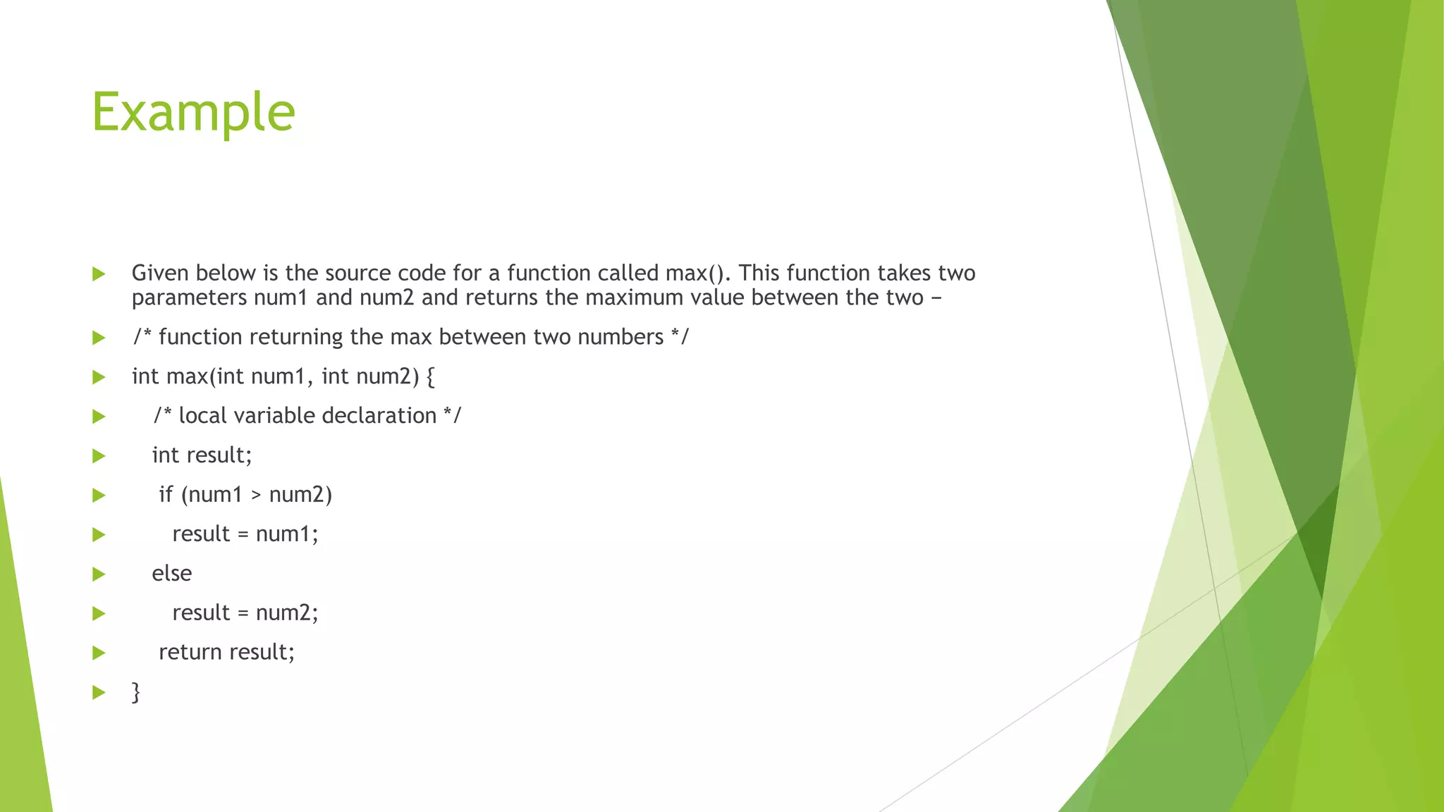Example
 Given below is the source code for a function called max(). This function takes two
parameters num1 and num2 and returns the maximum value between the two −
 /* function returning the max between two numbers */
 int max(int num1, int num2) {
 /* local variable declaration */
 int result;
 if (num1 > num2)
 result = num1;
 else
 result = num2;
 return result;
 }
 