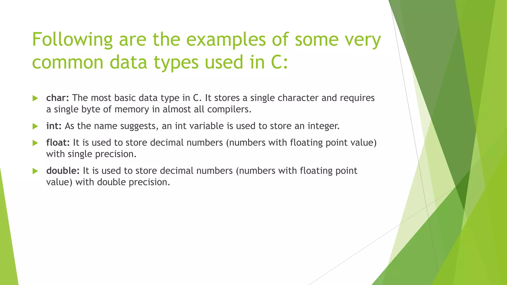 Following are the examples of some very
common data types used in C:
 char: The most basic data type in C. It stores a single character and requires
a single byte of memory in almost all compilers.
 int: As the name suggests, an int variable is used to store an integer.
 float: It is used to store decimal numbers (numbers with floating point value)
with single precision.
 double: It is used to store decimal numbers (numbers with floating point
value) with double precision.
 